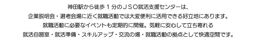 神田駅から徒歩1分のJSO就活支援センターは、 企業説明会・選考会場に近く就職活動では大変便利に活用できる好立地にあります。 就職活動に必要なイベントも定期的に開催。気軽に安心して立ち寄れる 就活自習室・就活準備・スキルアップ・交流の場・就職活動の拠点として快適空間です。