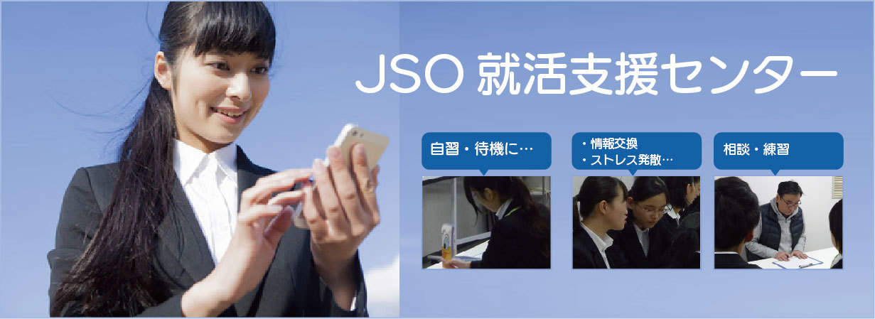 JSO就活支援センター。就職活動の支援サービスをしております。就活中の皆様が、気軽に安心して立ち寄れる、就活実習室・就活準備・スキルアップ・交流の場として、就職活動の拠点「JSO就活支援センター」をぜひお気軽にご活用ください。