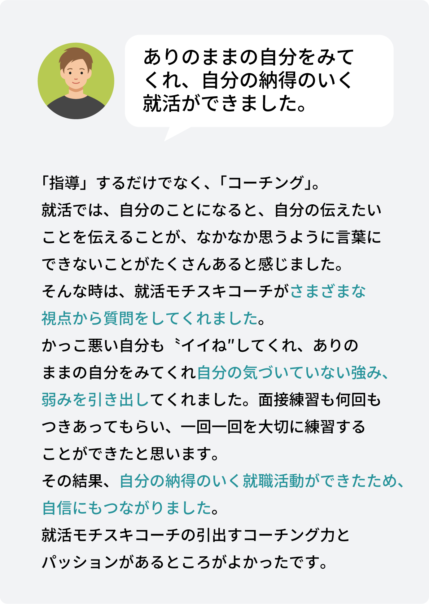 指導」するだけでなく、「コーチング」。 就活では、自分のことになると、自分の伝えたい ことを伝えることが、なかなか思うように言葉に できないことがたくさんあると感じました。 そんな時は、就活モチスキコーチがさまざまな 視点から質問をしてくれました。 かっこ悪い自分も〝イイね″してくれ、ありの ままの自分をみてくれ自分の気づいていない強み、 弱みを引き出してくれました。面接練習も何回も つきあってもらい、一回一回を大切に練習する ことができたと思います。 その結果、自分の納得のいく就職活動ができたため、 自信にもつながりました。 就活モチスキコーチの引出すコーチング力と パッションがあるところがよかったです。