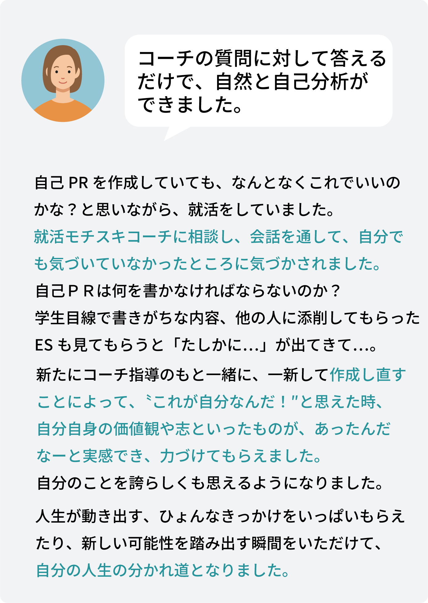 自己PRを作成していても、なんとなくこれでいいの かな？と思いながら、就活をしていました。 就活モチスキコーチに相談し、会話を通して、自分で も気づいていなかったところに気づかされました。自己ＰＲは何を書かなければならないのか？ 学生目線で書きがちな内容、他の人に添削してもらった ESも見てもらうと「たしかに…」が出てきて…。新たにコーチ指導のもと一緒に、一新して作成し直す ことによって、〝これが自分なんだ！″と思えた時、 自分自身の価値観や志といったものが、あったんだ なーと実感でき、力づけてもらえました。 自分のことを誇らしくも思えるようになりました。人生が動き出す、ひょんなきっかけをいっぱいもらえ たり、新しい可能性を踏み出す瞬間をいただけて、 自分の人生の分かれ道となりました。