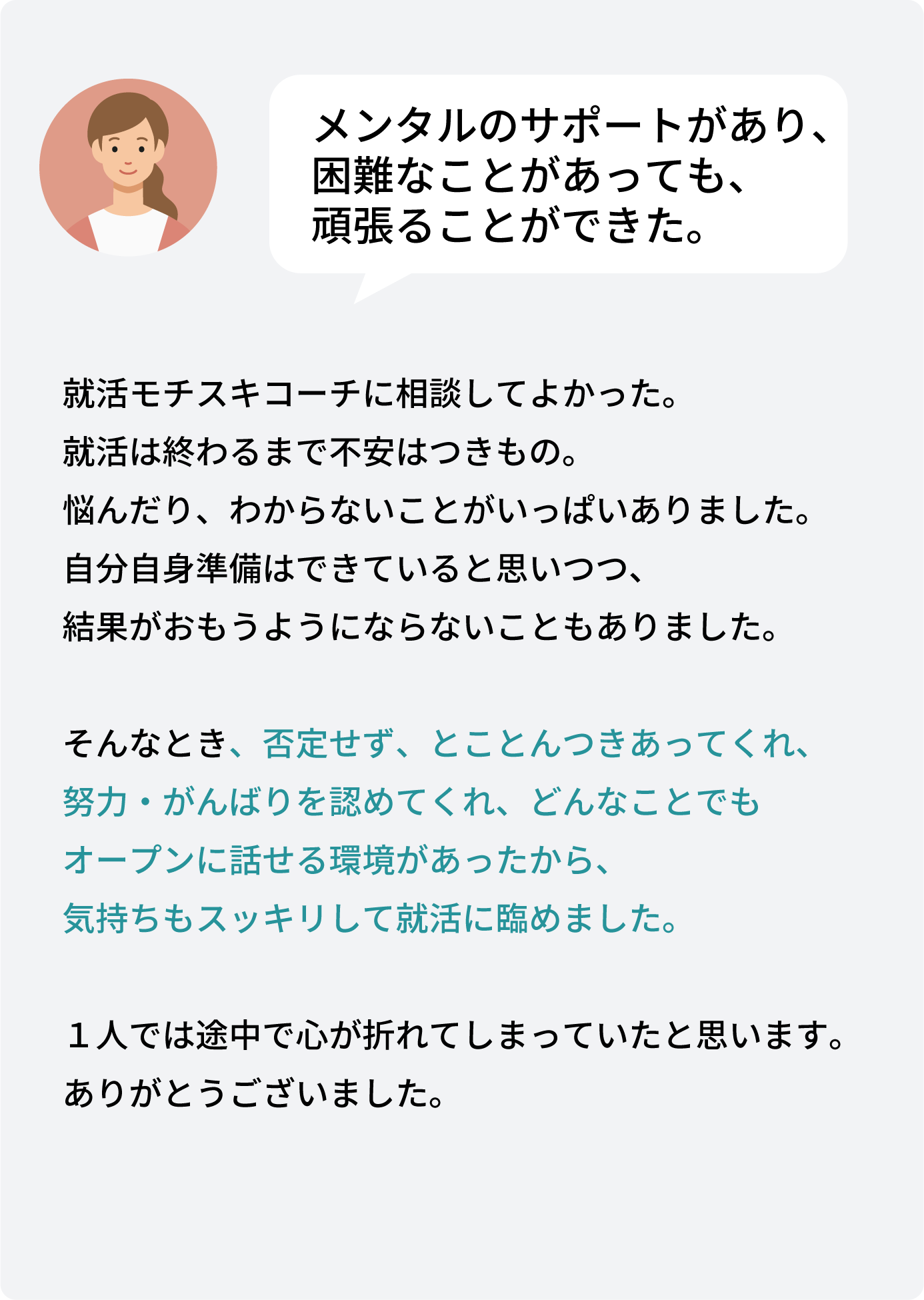 就活モチスキコーチに相談してよかった。 就活は終わるまで不安はつきもの。 悩んだり、わからないことがいっぱいありました。 自分自身準備はできていると思いつつ、 結果がおもうようにならないこともありました。そんなとき、否定せず、とことんつきあってくれ、 努力・がんばりを認めてくれ、どんなことでも オープンに話せる環境があったから、 気持ちもスッキリして就活に臨めました。１人では途中で心が折れてしまっていたと思います。 ありがとうございました。