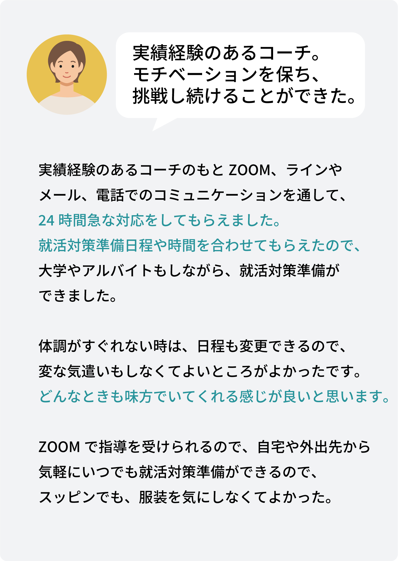 実績経験のあるコーチのもとZOOM、ラインや メール、電話でのコミュニケーションを通して、 24時間急な対応をしてもらえました。 就活対策準備日程や時間を合わせてもらえたので、 大学やアルバイトもしながら、就活対策準備が できました。