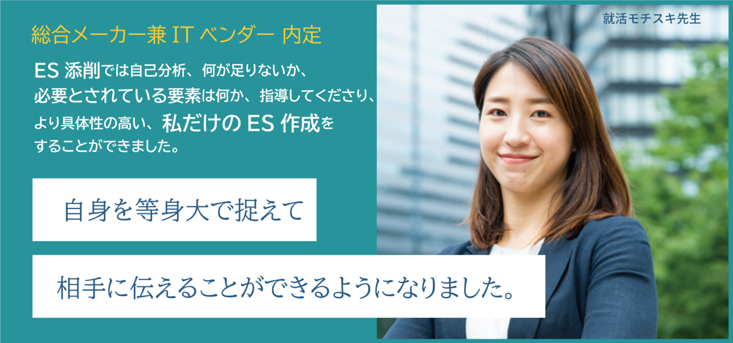 ES添削では自己分析、何が足りないか、必要とされている要素は何か、指導してくださり、 より具体性の高い、私だけのES作成を することができました。