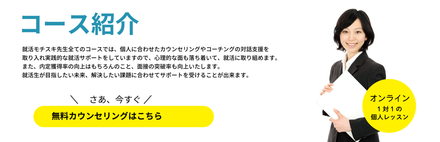 就活モチスキ先生全てのコースでは、個人に合わせたカウンセリングやコーチングの対話支援を 取り入れ実践的な就活サポートをしていますので、心理的な面も落ち着いて、就活に取り組めます。 また、内定獲得率の向上はもちろんのこと、面接の突破率も向上いたします。 就活生が目指したい未来、解決したい課題に合わせてサポートを受けることが出来ます。