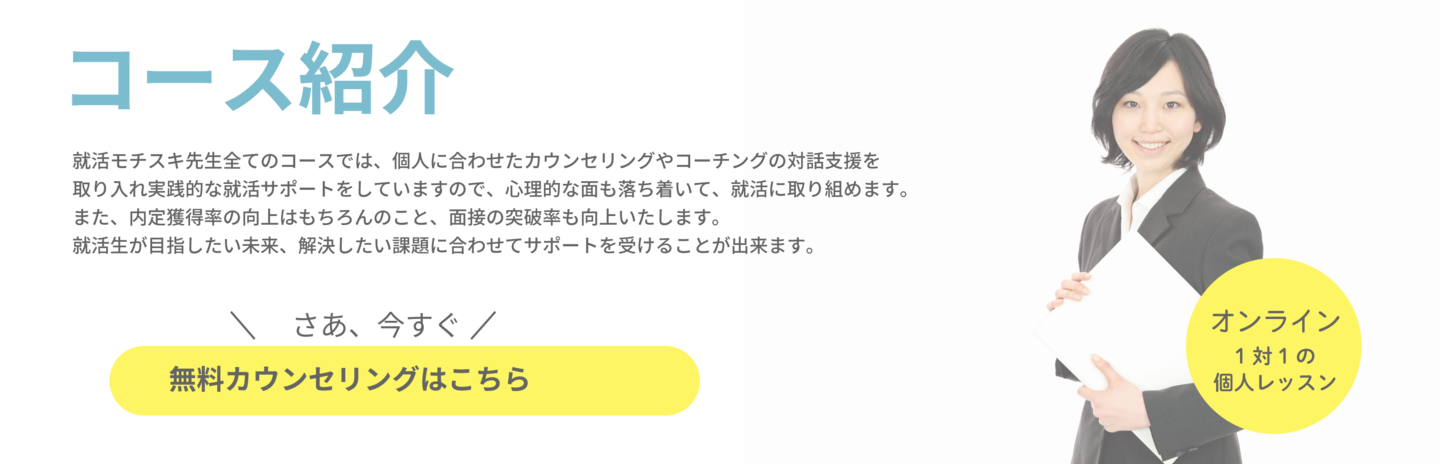 就活モチスキ先生全てのコースでは、個人に合わせたカウンセリングやコーチングの対話支援を 取り入れ実践的な就活サポートをしていますので、心理的な面も落ち着いて、就活に取り組めます。 また、内定獲得率の向上はもちろんのこと、面接の突破率も向上いたします。 就活生が目指したい未来、解決したい課題に合わせてサポートを受けることが出来ます。