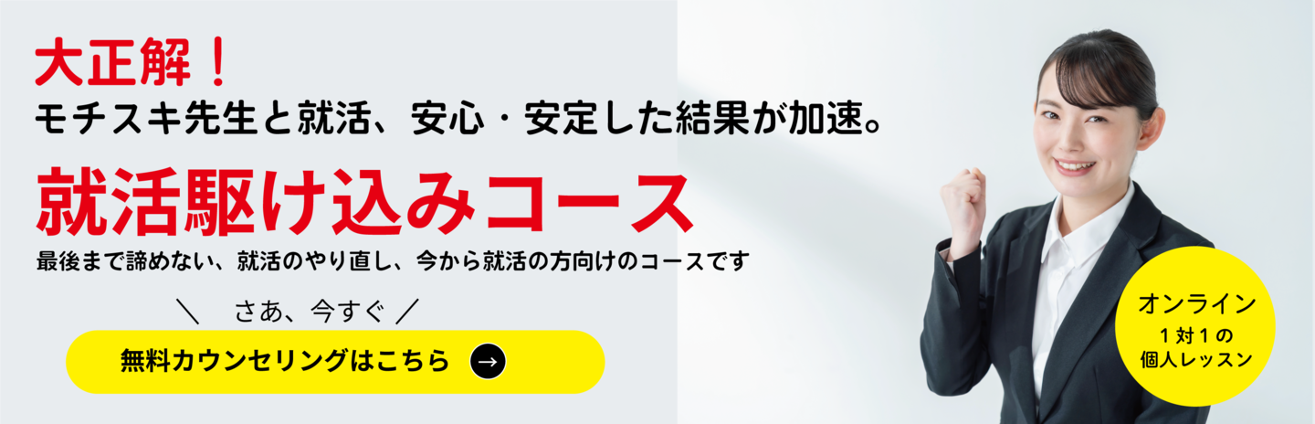 就活駆け込みコース 大正解！モチスキ先生と就活をすると、安心・安定した結果が加速。 最後まで諦めない、就活のやり直し、今から就活の方向けのコースです。今まで一人で就活をしてきた、しっかり確認してもらいたいなど、モチスキ先生とラストスパートをかけ逆転内定を目指します。