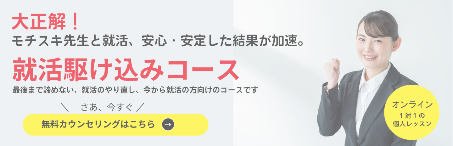 就活駆け込みコース 大正解！モチスキ先生と就活をすると、安心・安定した結果が加速。 最後まで諦めない、就活のやり直し、今から就活の方向けのコースです。今まで一人で就活をしてきた、しっかり確認してもらいたいなど、モチスキ先生とラストスパートをかけ逆転内定を目指します。