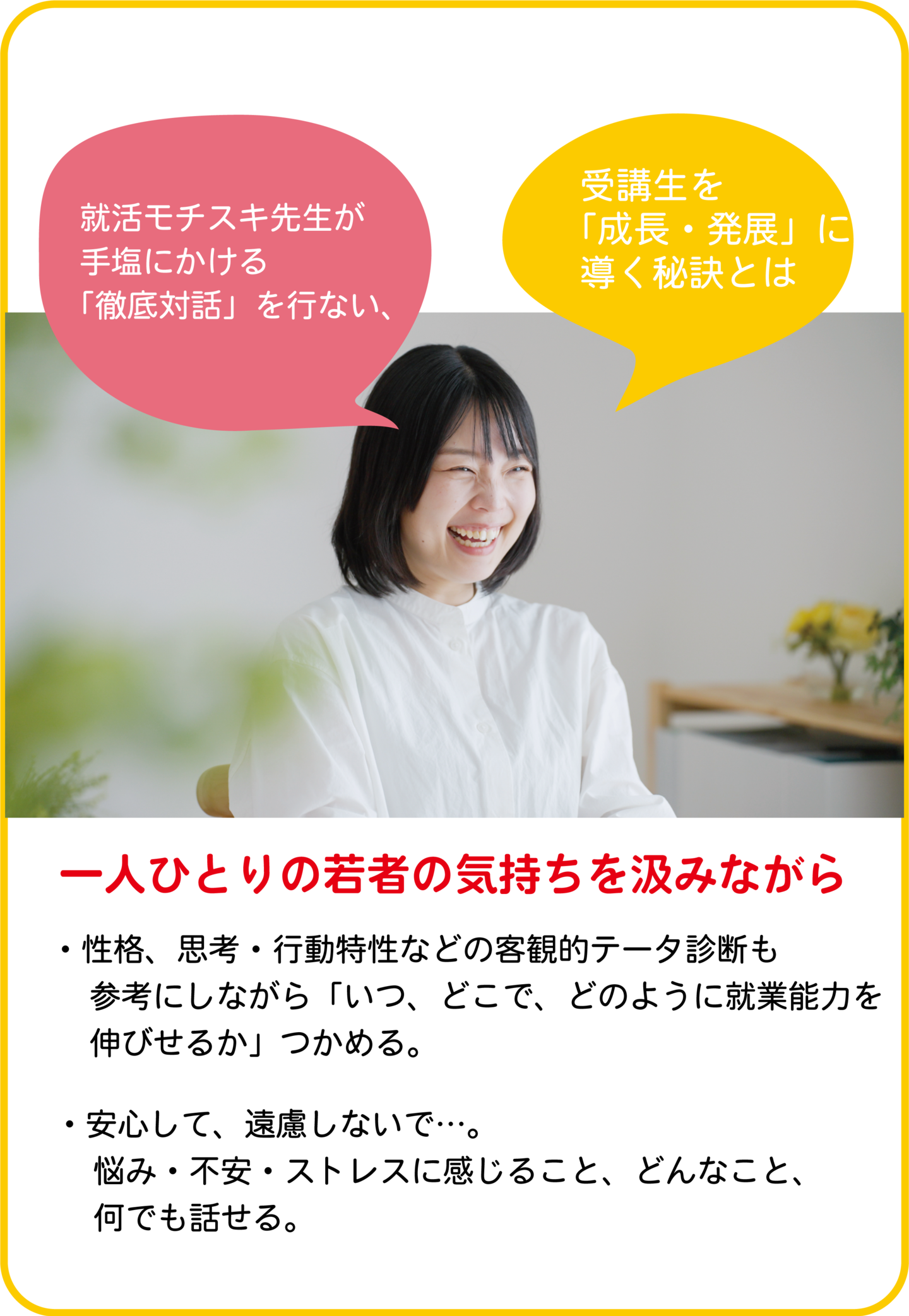一人ひとりの若者の気持ちを汲みながら ●性格、思考・行動特性などの客観的テータ診断も参考にしながら「いつ、どこで、どのように就業能力を伸びせるか」つかめる。 ●安心して、遠慮しないで…。悩み・不安・ストレスに感じること、どんなこと、何でも話せる。 ●いまをどうすべきか、さらに将来について熟知した就活モチスキ先生が、あなたにピッタリ伴走しながら、経験不足をカーバーしながら、安心～自信～確信が得られるよう、あなたの期待を超えます。