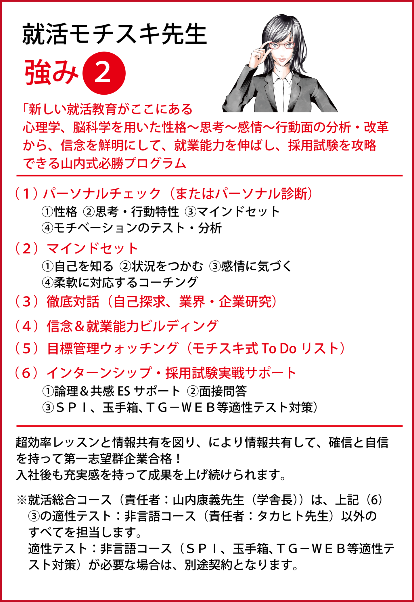 新しい就活教育がここにある 心理学、脳科学を用いた性格~思考~感情~行動面の分析・改革から、信念を鮮明にして、就業能力を伸ばし、採用試験を攻略できる山内式必勝プログラム (1) パーソナルチェック(またはパーソナル診断)①性格、②思考・行動特性、③マインドセット、④モチベーションのテスト・分析 (2)マインドセット①自己を知る、②状況をつかむ、③感情に気づく、④柔軟に対応するコーチング (3)徹底対話(自己探求、業界・企業研究) (4)信念&就業能力ビルディング (5)目標管理ウォッチング(モチスキ式To Doリスト) (6)インターンシップ・採用試験実戦サポート①論理&共感ESサポート、②面接問答、③SPI、玉手箱、TG-WEB等適性テスト対策)超効率レッスンと情報共有を図り、により情報共有して、確信と自信を持って第一志望群企業合格!入社後も充実感を持って成果を上げ続けられます。 ※就活総合コース(責任者:山内康義先生(学舎長))は、上記(6)③の適性テスト:非言語コース(責任者:タカヒト先生)以外のすべてを担当します。 適性テスト:非言語コース(SPI、玉手箱、TG-WEB等適性テスト対策)が必要な場合は、別途契約となります。